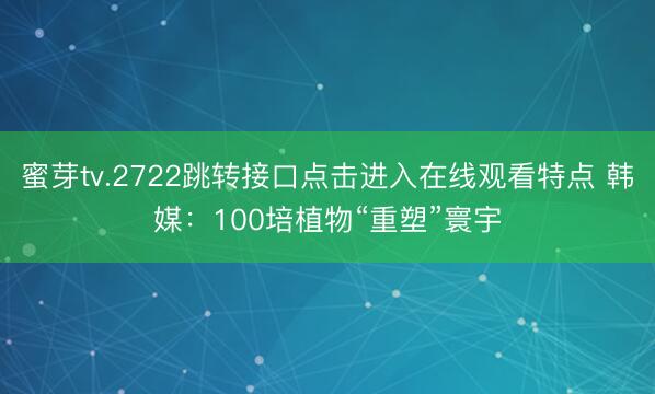 蜜芽tv.2722跳转接口点击进入在线观看特点 韩媒：100培植物“重塑”寰宇