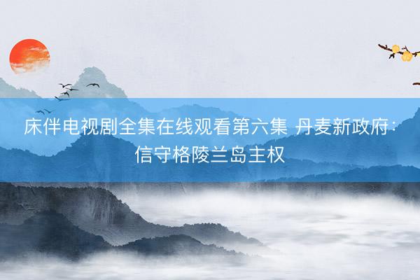 床伴电视剧全集在线观看第六集 丹麦新政府：信守格陵兰岛主权