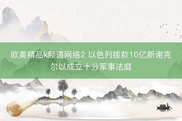 欧美精品k频道网络2 以色列拨款10亿新谢克尔以成立十分军事法庭