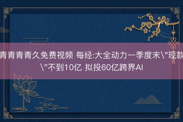 青青青青久免费视频 每经:大全动力一季度末