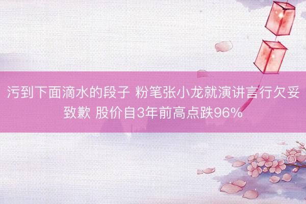污到下面滴水的段子 粉笔张小龙就演讲言行欠妥致歉 股价自3年前高点跌96%