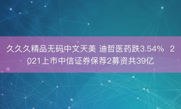 久久久精品无码中文天美 迪哲医药跌3.54%  2021上市中信证券保荐2募资共39亿