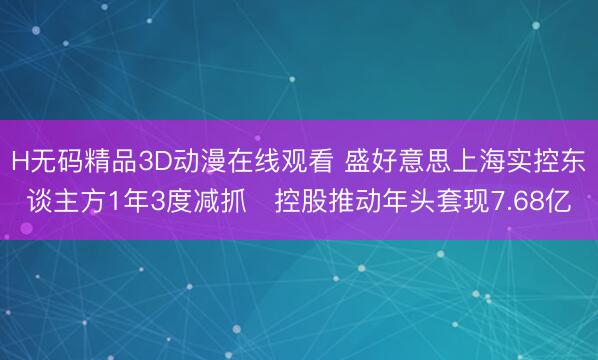 H无码精品3D动漫在线观看 盛好意思上海实控东谈主方1年3度减抓 控股推动年头套现7.68亿