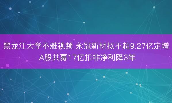 黑龙江大学不雅视频 永冠新材拟不超9.27亿定增 A股共募17亿扣非净利降3年