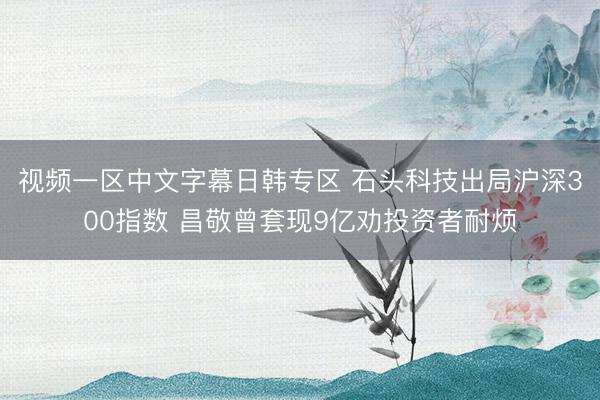 视频一区中文字幕日韩专区 石头科技出局沪深300指数 昌敬曾套现9亿劝投资者耐烦