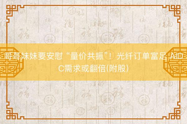 哥哥妹妹要安慰 “量价共振”！光纤订单富足 AIDC需求或翻倍(附股)