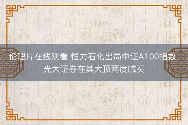 伦理片在线观看 恒力石化出局中证A100指数 光大证券在其大顶两度喊买
