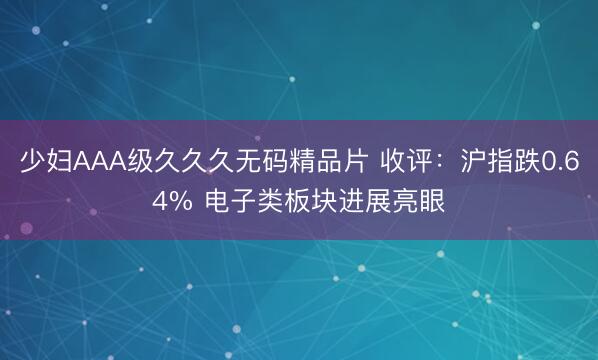 少妇AAA级久久久无码精品片 收评：沪指跌0.64% 电子类板块进展亮眼
