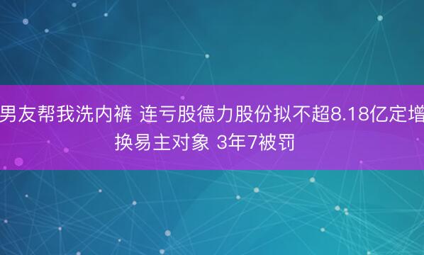 男友帮我洗内裤 连亏股德力股份拟不超8.18亿定增换易主对象 3年7被罚  ​