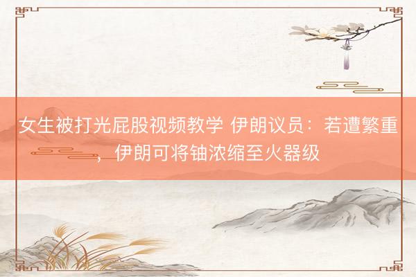 女生被打光屁股视频教学 伊朗议员：若遭繁重，伊朗可将铀浓缩至火器级