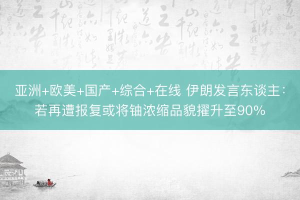 亚洲+欧美+国产+综合+在线 伊朗发言东谈主：若再遭报复或将铀浓缩品貌擢升至90%