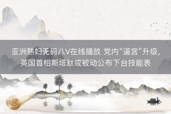 亚洲熟妇无码八V在线播放 党内“逼宫”升级，英国首相斯塔默或被动公布下台技能表
