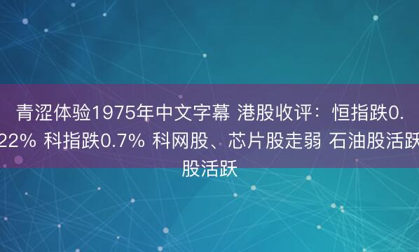 青涩体验1975年中文字幕 港股收评：恒指跌0.22% 科指跌0.7% 科网股、芯片股走弱 石油股活跃