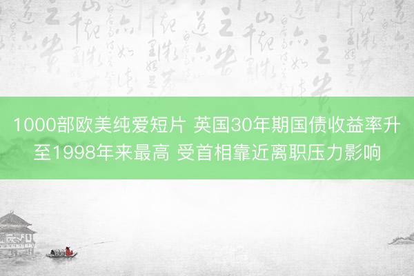 1000部欧美纯爱短片 英国30年期国债收益率升至1998年来最高 受首相靠近离职压力影响