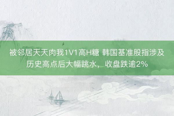被邻居天天肉我1V1高H糖 韩国基准股指涉及历史高点后大幅跳水，收盘跌逾2%