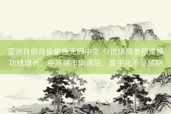 亚洲自偷自偷偷色无码中文 今世缘高参预难换功绩增长，中高端市集遇阻，寰宇化不足预期