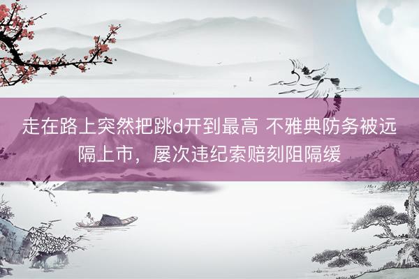走在路上突然把跳d开到最高 不雅典防务被远隔上市，屡次违纪索赔刻阻隔缓