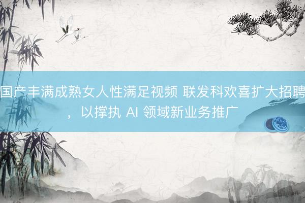 国产丰满成熟女人性满足视频 联发科欢喜扩大招聘，以撑执 AI 领域新业务推广