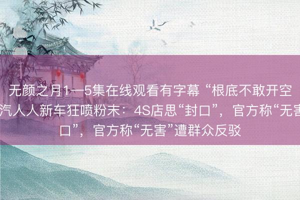 无颜之月1—5集在线观看有字幕 “根底不敢开空调”！ 宽敞一汽人人新车狂喷粉末：4S店思“封口”，官方称“无害”遭群众反驳