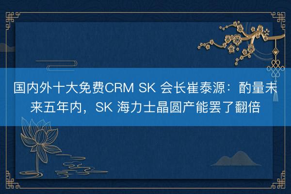 国内外十大免费CRM SK 会长崔泰源：酌量未来五年内，SK 海力士晶圆产能罢了翻倍