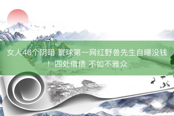女人46个阴暗 寰球第一网红野兽先生自曝没钱！四处借债 不如不雅众