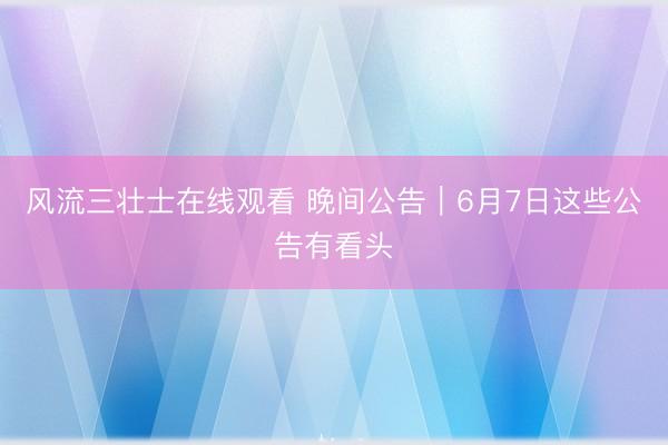 风流三壮士在线观看 晚间公告｜6月7日这些公告有看头