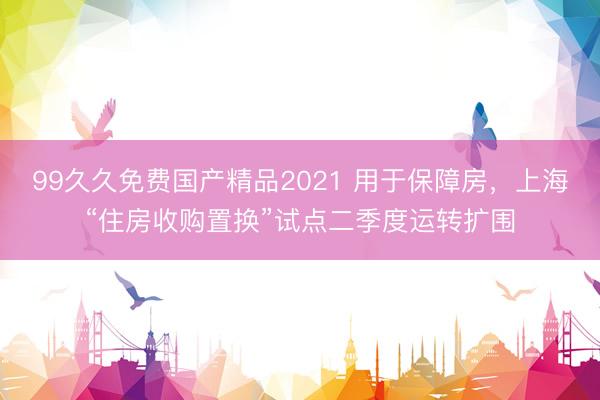 99久久免费国产精品2021 用于保障房，上海“住房收购置换”试点二季度运转扩围