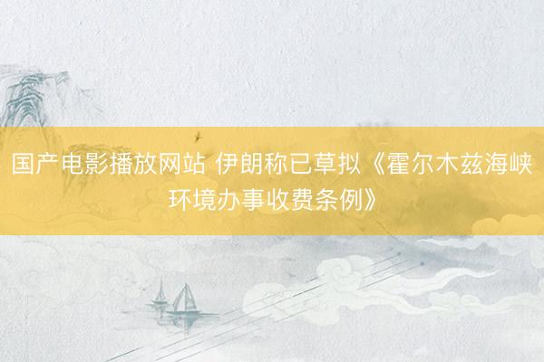 国产电影播放网站 伊朗称已草拟《霍尔木兹海峡环境办事收费条例》