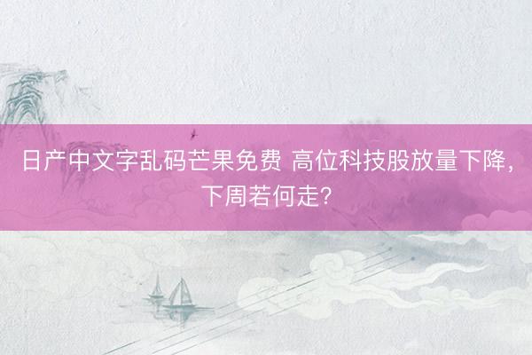 日产中文字乱码芒果免费 高位科技股放量下降,下周若何走?