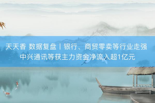 天天香 数据复盘丨银行、商贸零卖等行业走强 中兴通讯等获主力资金净流入超1亿元