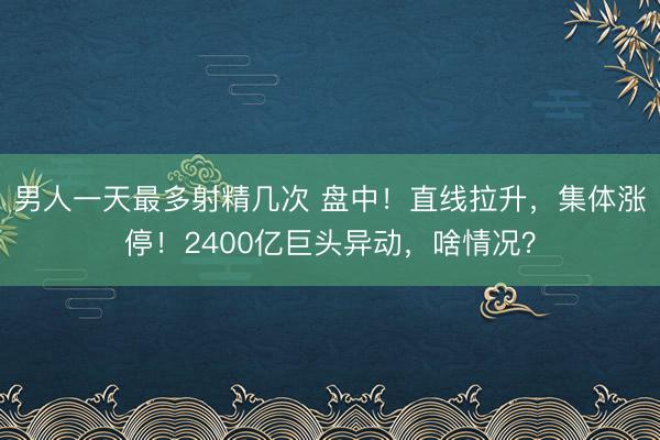 男人一天最多射精几次 盘中！直线拉升，集体涨停！2400亿巨头异动，啥情况？