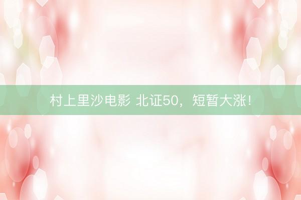 村上里沙电影 北证50，短暂大涨！