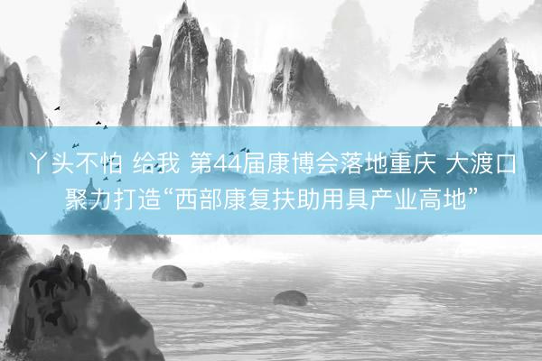 丫头不怕 给我 第44届康博会落地重庆 大渡口聚力打造“西部康复扶助用具产业高地”