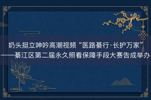 奶头挺立呻吟高潮视频 “医路綦行·长护万家”——綦江区第二届永久照看保障手段大赛告成举办