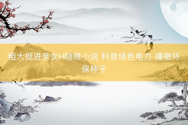 粗大挺进亲女H晓晓小说 科普绿色电力 播撒环保种子