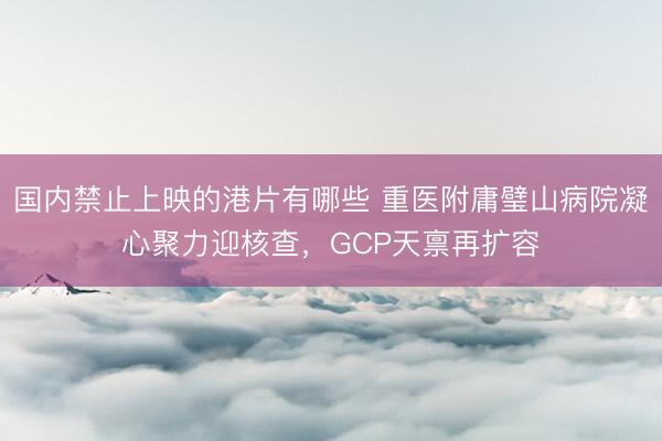 国内禁止上映的港片有哪些 重医附庸璧山病院凝心聚力迎核查，GCP天禀再扩容