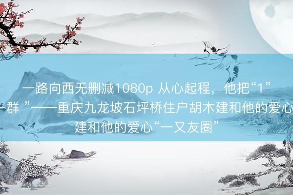 一路向西无删减1080p 从心起程，他把“1”作念成了“一群 ”——重庆九龙坡石坪桥住户胡木建和他的爱心“一又友圈”