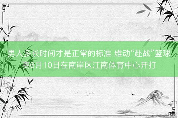 男人多长时间才是正常的标准 维动“赴战”篮球赛6月10日在南岸区江南体育中心开打