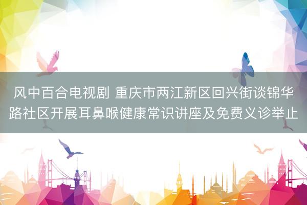 风中百合电视剧 重庆市两江新区回兴街谈锦华路社区开展耳鼻喉健康常识讲座及免费义诊举止