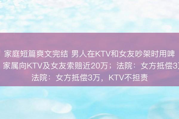 家庭短篇爽文完结 男人在KTV和女友吵架时用啤酒瓶刺死我方，家属向KTV及女友索赔近20万；法院：女方抵偿3万，KTV不担责