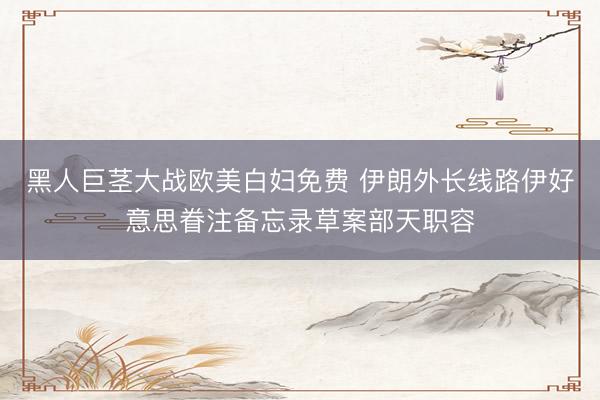 黑人巨茎大战欧美白妇免费 伊朗外长线路伊好意思眷注备忘录草案部天职容