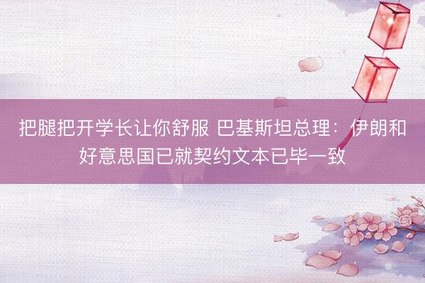 把腿把开学长让你舒服 巴基斯坦总理：伊朗和好意思国已就契约文本已毕一致