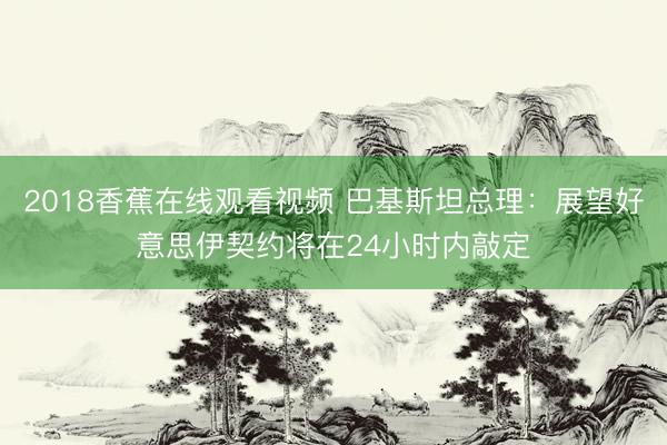 2018香蕉在线观看视频 巴基斯坦总理：展望好意思伊契约将在24小时内敲定