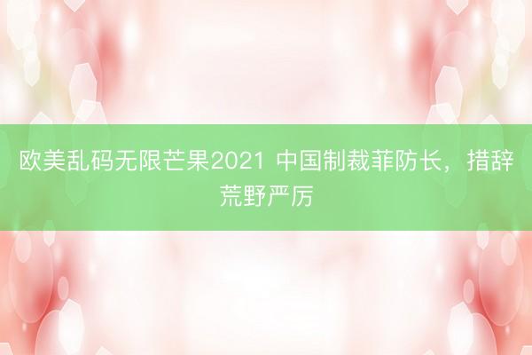 欧美乱码无限芒果2021 中国制裁菲防长，措辞荒野严厉
