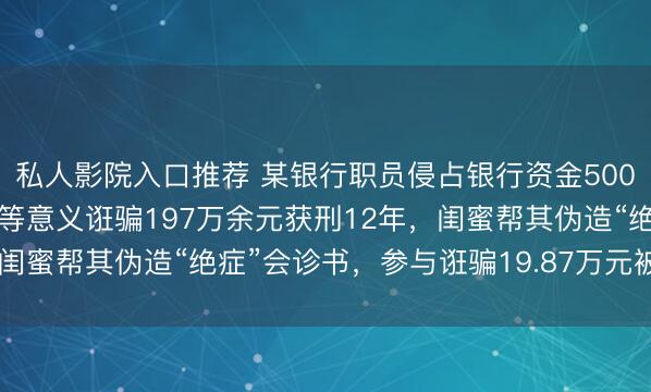 私人影院入口推荐 某银行职员侵占银行资金500万元，被女友虚构绝症等意义诳骗197万余元获刑12年，闺蜜帮其伪造“绝症”会诊书，参与诳骗19.87万元被判缓刑