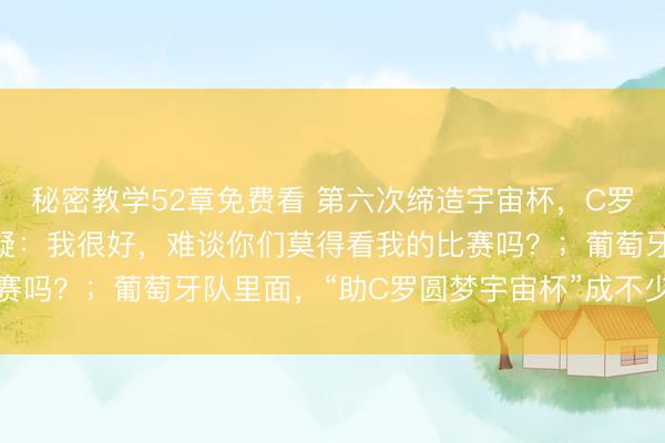 秘密教学52章免费看 第六次缔造宇宙杯，C罗陈述年岁和躯壳现象质疑：我很好，难谈你们莫得看我的比赛吗？；葡萄牙队里面，“助C罗圆梦宇宙杯”成不少球员能源
