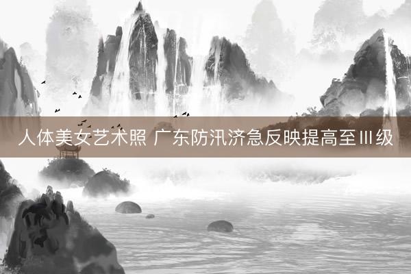 人体美女艺术照 广东防汛济急反映提高至Ⅲ级