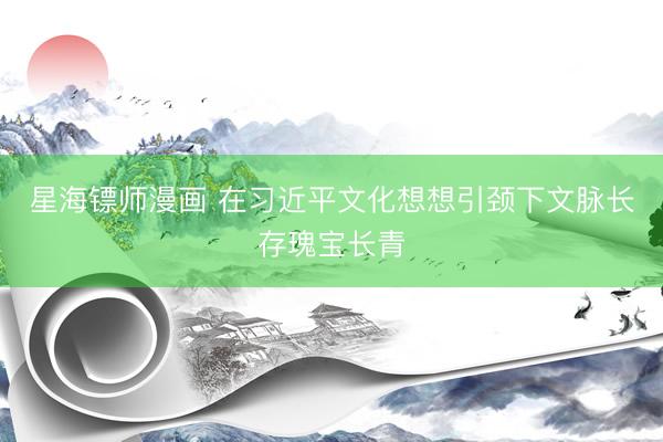 星海镖师漫画 在习近平文化想想引颈下文脉长存瑰宝长青