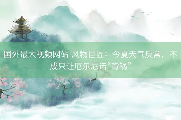 国外最大视频网站 风物巨匠:今夏天气反常,不成只让厄尔尼诺“背锅”