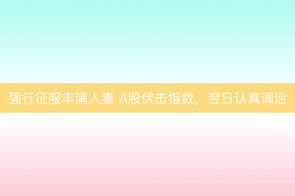 强行征服丰满人妻 A股伏击指数，翌日认真调治